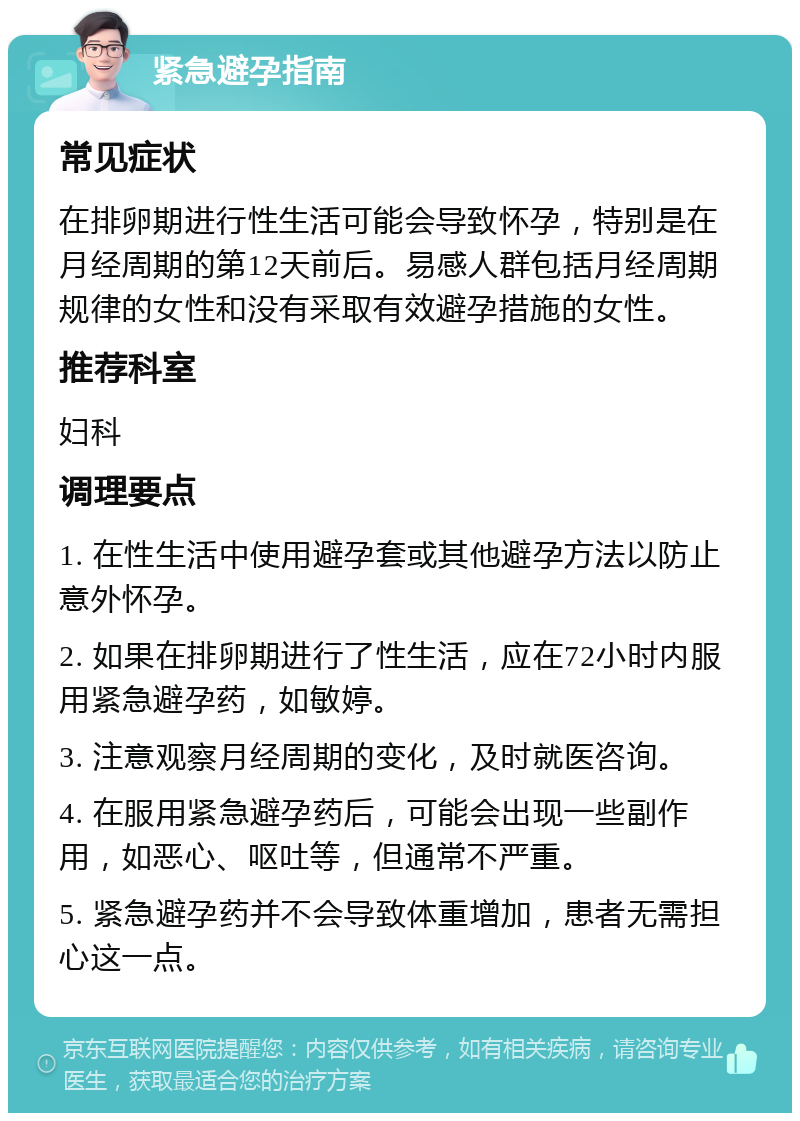 紧急避孕指南 常见症状 在排卵期进行性生活可能会导致怀孕，特别是在月经周期的第12天前后。易感人群包括月经周期规律的女性和没有采取有效避孕措施的女性。 推荐科室 妇科 调理要点 1. 在性生活中使用避孕套或其他避孕方法以防止意外怀孕。 2. 如果在排卵期进行了性生活，应在72小时内服用紧急避孕药，如敏婷。 3. 注意观察月经周期的变化，及时就医咨询。 4. 在服用紧急避孕药后，可能会出现一些副作用，如恶心、呕吐等，但通常不严重。 5. 紧急避孕药并不会导致体重增加，患者无需担心这一点。