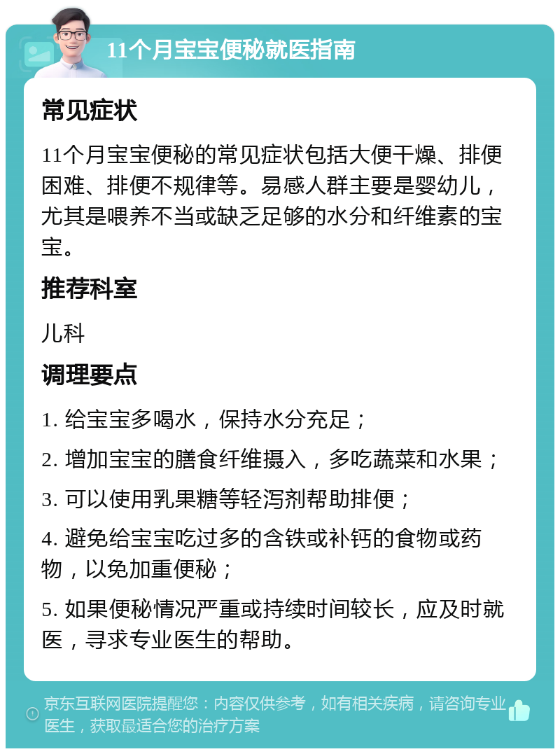 11个月宝宝便秘就医指南 常见症状 11个月宝宝便秘的常见症状包括大便干燥、排便困难、排便不规律等。易感人群主要是婴幼儿，尤其是喂养不当或缺乏足够的水分和纤维素的宝宝。 推荐科室 儿科 调理要点 1. 给宝宝多喝水，保持水分充足； 2. 增加宝宝的膳食纤维摄入，多吃蔬菜和水果； 3. 可以使用乳果糖等轻泻剂帮助排便； 4. 避免给宝宝吃过多的含铁或补钙的食物或药物，以免加重便秘； 5. 如果便秘情况严重或持续时间较长，应及时就医，寻求专业医生的帮助。