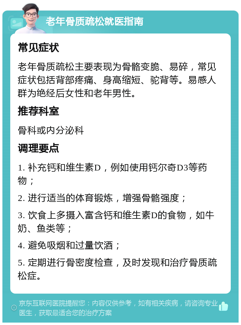 老年骨质疏松就医指南 常见症状 老年骨质疏松主要表现为骨骼变脆、易碎，常见症状包括背部疼痛、身高缩短、驼背等。易感人群为绝经后女性和老年男性。 推荐科室 骨科或内分泌科 调理要点 1. 补充钙和维生素D，例如使用钙尔奇D3等药物； 2. 进行适当的体育锻炼，增强骨骼强度； 3. 饮食上多摄入富含钙和维生素D的食物，如牛奶、鱼类等； 4. 避免吸烟和过量饮酒； 5. 定期进行骨密度检查，及时发现和治疗骨质疏松症。