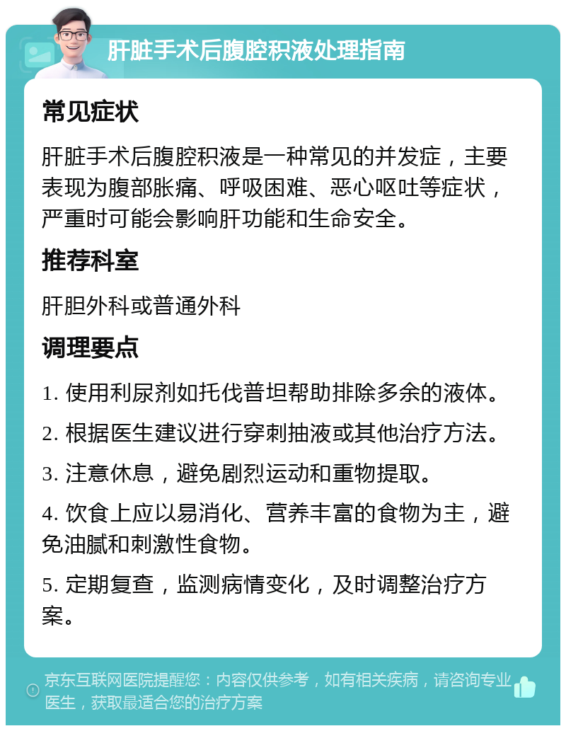 肝脏手术后腹腔积液处理指南 常见症状 肝脏手术后腹腔积液是一种常见的并发症，主要表现为腹部胀痛、呼吸困难、恶心呕吐等症状，严重时可能会影响肝功能和生命安全。 推荐科室 肝胆外科或普通外科 调理要点 1. 使用利尿剂如托伐普坦帮助排除多余的液体。 2. 根据医生建议进行穿刺抽液或其他治疗方法。 3. 注意休息，避免剧烈运动和重物提取。 4. 饮食上应以易消化、营养丰富的食物为主，避免油腻和刺激性食物。 5. 定期复查，监测病情变化，及时调整治疗方案。