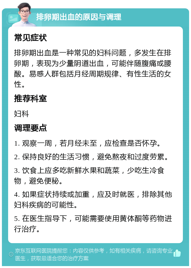 排卵期出血的原因与调理 常见症状 排卵期出血是一种常见的妇科问题，多发生在排卵期，表现为少量阴道出血，可能伴随腹痛或腰酸。易感人群包括月经周期规律、有性生活的女性。 推荐科室 妇科 调理要点 1. 观察一周，若月经未至，应检查是否怀孕。 2. 保持良好的生活习惯，避免熬夜和过度劳累。 3. 饮食上应多吃新鲜水果和蔬菜，少吃生冷食物，避免便秘。 4. 如果症状持续或加重，应及时就医，排除其他妇科疾病的可能性。 5. 在医生指导下，可能需要使用黄体酮等药物进行治疗。