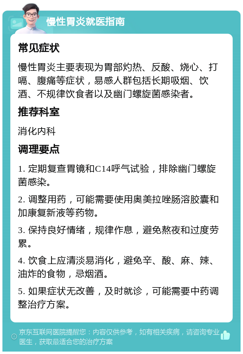 慢性胃炎就医指南 常见症状 慢性胃炎主要表现为胃部灼热、反酸、烧心、打嗝、腹痛等症状，易感人群包括长期吸烟、饮酒、不规律饮食者以及幽门螺旋菌感染者。 推荐科室 消化内科 调理要点 1. 定期复查胃镜和C14呼气试验，排除幽门螺旋菌感染。 2. 调整用药，可能需要使用奥美拉唑肠溶胶囊和加康复新液等药物。 3. 保持良好情绪，规律作息，避免熬夜和过度劳累。 4. 饮食上应清淡易消化，避免辛、酸、麻、辣、油炸的食物，忌烟酒。 5. 如果症状无改善，及时就诊，可能需要中药调整治疗方案。