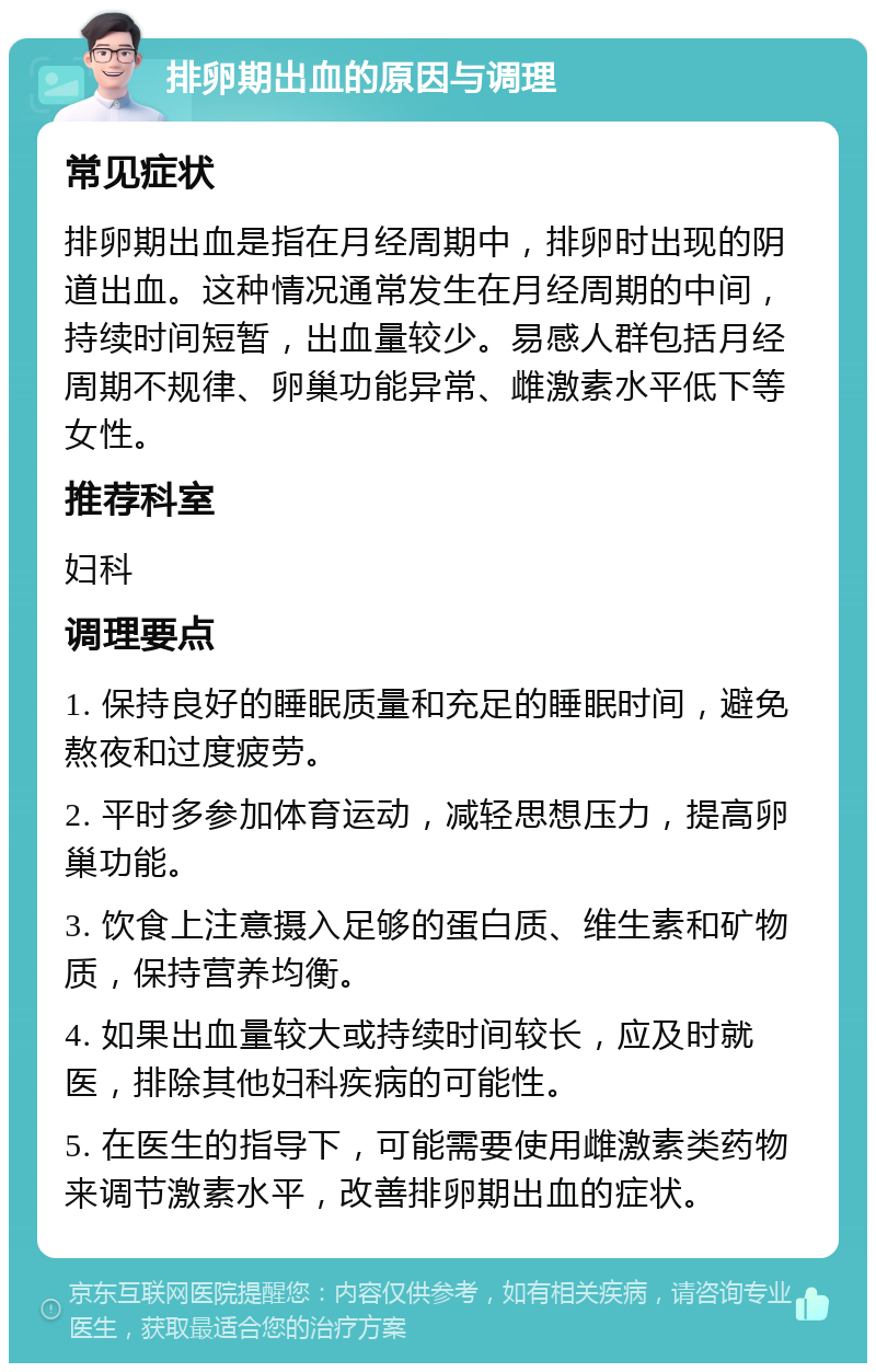 排卵期出血的原因与调理 常见症状 排卵期出血是指在月经周期中，排卵时出现的阴道出血。这种情况通常发生在月经周期的中间，持续时间短暂，出血量较少。易感人群包括月经周期不规律、卵巢功能异常、雌激素水平低下等女性。 推荐科室 妇科 调理要点 1. 保持良好的睡眠质量和充足的睡眠时间，避免熬夜和过度疲劳。 2. 平时多参加体育运动，减轻思想压力，提高卵巢功能。 3. 饮食上注意摄入足够的蛋白质、维生素和矿物质，保持营养均衡。 4. 如果出血量较大或持续时间较长，应及时就医，排除其他妇科疾病的可能性。 5. 在医生的指导下，可能需要使用雌激素类药物来调节激素水平，改善排卵期出血的症状。