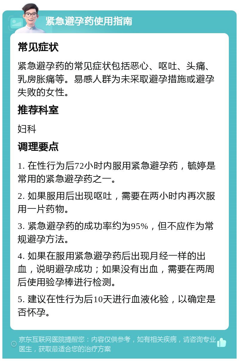 紧急避孕药使用指南 常见症状 紧急避孕药的常见症状包括恶心、呕吐、头痛、乳房胀痛等。易感人群为未采取避孕措施或避孕失败的女性。 推荐科室 妇科 调理要点 1. 在性行为后72小时内服用紧急避孕药，毓婷是常用的紧急避孕药之一。 2. 如果服用后出现呕吐，需要在两小时内再次服用一片药物。 3. 紧急避孕药的成功率约为95%，但不应作为常规避孕方法。 4. 如果在服用紧急避孕药后出现月经一样的出血，说明避孕成功；如果没有出血，需要在两周后使用验孕棒进行检测。 5. 建议在性行为后10天进行血液化验，以确定是否怀孕。