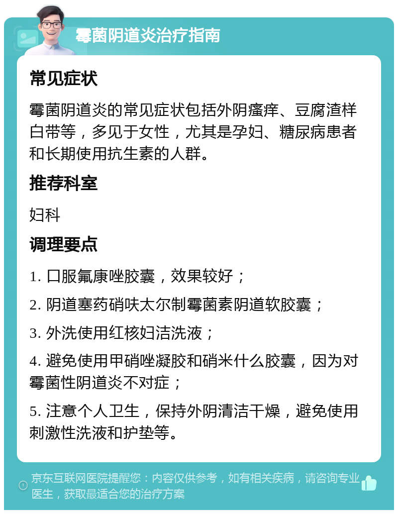 霉菌阴道炎治疗指南 常见症状 霉菌阴道炎的常见症状包括外阴瘙痒、豆腐渣样白带等，多见于女性，尤其是孕妇、糖尿病患者和长期使用抗生素的人群。 推荐科室 妇科 调理要点 1. 口服氟康唑胶囊，效果较好； 2. 阴道塞药硝呋太尔制霉菌素阴道软胶囊； 3. 外洗使用红核妇洁洗液； 4. 避免使用甲硝唑凝胶和硝米什么胶囊，因为对霉菌性阴道炎不对症； 5. 注意个人卫生，保持外阴清洁干燥，避免使用刺激性洗液和护垫等。