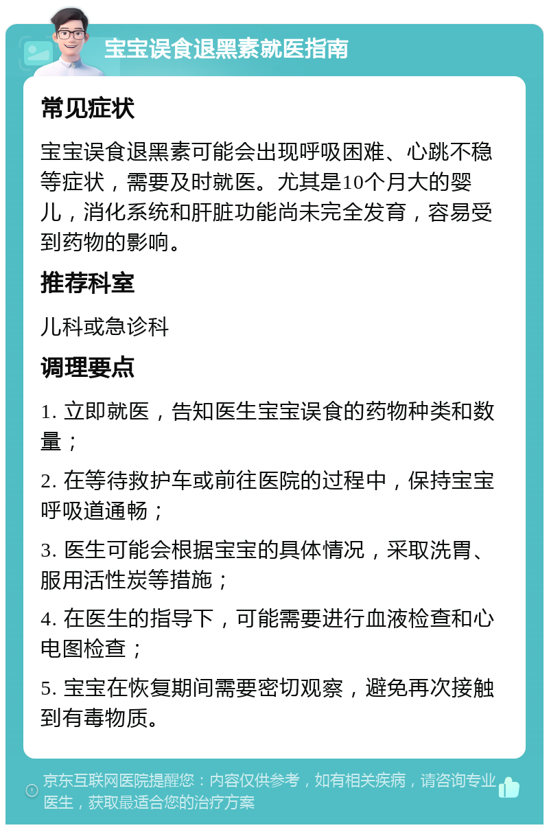 宝宝误食退黑素就医指南 常见症状 宝宝误食退黑素可能会出现呼吸困难、心跳不稳等症状，需要及时就医。尤其是10个月大的婴儿，消化系统和肝脏功能尚未完全发育，容易受到药物的影响。 推荐科室 儿科或急诊科 调理要点 1. 立即就医，告知医生宝宝误食的药物种类和数量； 2. 在等待救护车或前往医院的过程中，保持宝宝呼吸道通畅； 3. 医生可能会根据宝宝的具体情况，采取洗胃、服用活性炭等措施； 4. 在医生的指导下，可能需要进行血液检查和心电图检查； 5. 宝宝在恢复期间需要密切观察，避免再次接触到有毒物质。