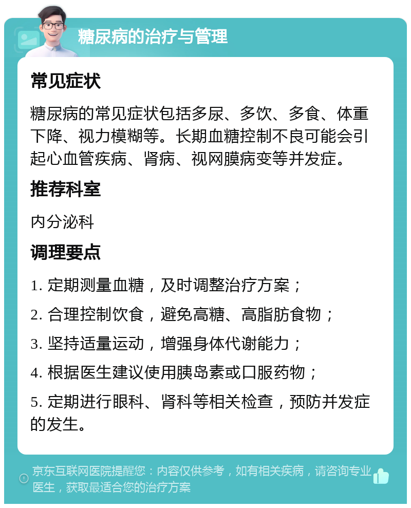 糖尿病的治疗与管理 常见症状 糖尿病的常见症状包括多尿、多饮、多食、体重下降、视力模糊等。长期血糖控制不良可能会引起心血管疾病、肾病、视网膜病变等并发症。 推荐科室 内分泌科 调理要点 1. 定期测量血糖，及时调整治疗方案； 2. 合理控制饮食，避免高糖、高脂肪食物； 3. 坚持适量运动，增强身体代谢能力； 4. 根据医生建议使用胰岛素或口服药物； 5. 定期进行眼科、肾科等相关检查，预防并发症的发生。