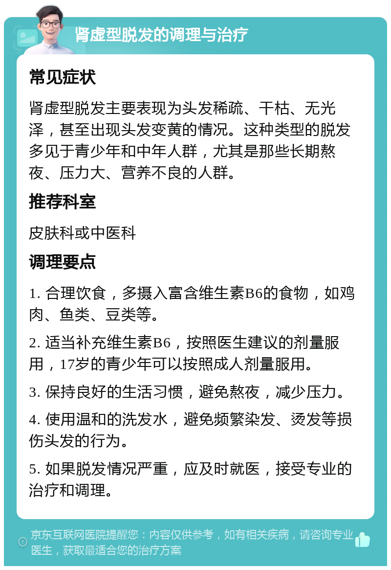 肾虚型脱发的调理与治疗 常见症状 肾虚型脱发主要表现为头发稀疏、干枯、无光泽，甚至出现头发变黄的情况。这种类型的脱发多见于青少年和中年人群，尤其是那些长期熬夜、压力大、营养不良的人群。 推荐科室 皮肤科或中医科 调理要点 1. 合理饮食，多摄入富含维生素B6的食物，如鸡肉、鱼类、豆类等。 2. 适当补充维生素B6，按照医生建议的剂量服用，17岁的青少年可以按照成人剂量服用。 3. 保持良好的生活习惯，避免熬夜，减少压力。 4. 使用温和的洗发水，避免频繁染发、烫发等损伤头发的行为。 5. 如果脱发情况严重，应及时就医，接受专业的治疗和调理。