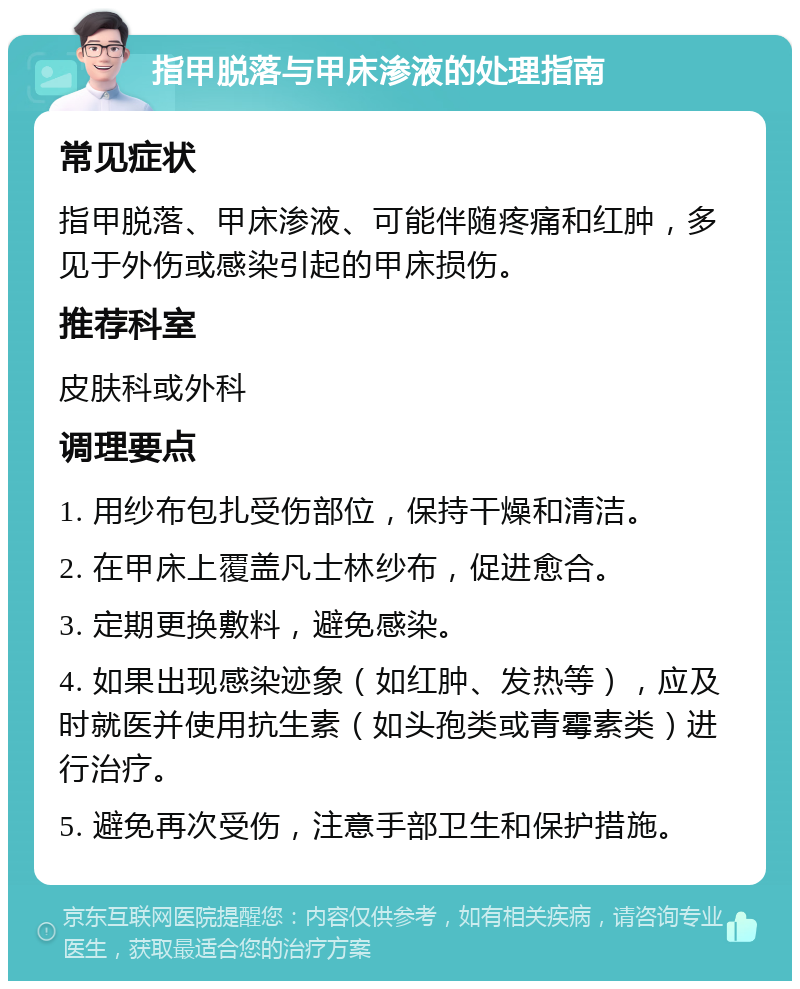 指甲脱落与甲床渗液的处理指南 常见症状 指甲脱落、甲床渗液、可能伴随疼痛和红肿，多见于外伤或感染引起的甲床损伤。 推荐科室 皮肤科或外科 调理要点 1. 用纱布包扎受伤部位，保持干燥和清洁。 2. 在甲床上覆盖凡士林纱布，促进愈合。 3. 定期更换敷料，避免感染。 4. 如果出现感染迹象（如红肿、发热等），应及时就医并使用抗生素（如头孢类或青霉素类）进行治疗。 5. 避免再次受伤，注意手部卫生和保护措施。