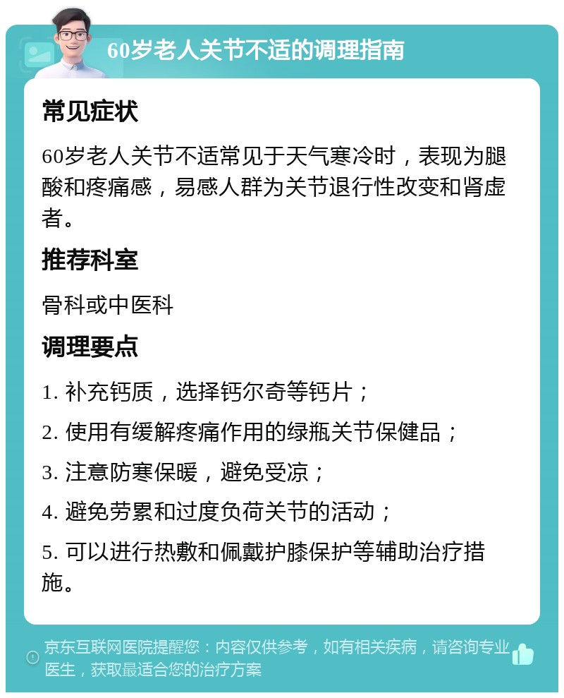 60岁老人关节不适的调理指南 常见症状 60岁老人关节不适常见于天气寒冷时，表现为腿酸和疼痛感，易感人群为关节退行性改变和肾虚者。 推荐科室 骨科或中医科 调理要点 1. 补充钙质，选择钙尔奇等钙片； 2. 使用有缓解疼痛作用的绿瓶关节保健品； 3. 注意防寒保暖，避免受凉； 4. 避免劳累和过度负荷关节的活动； 5. 可以进行热敷和佩戴护膝保护等辅助治疗措施。