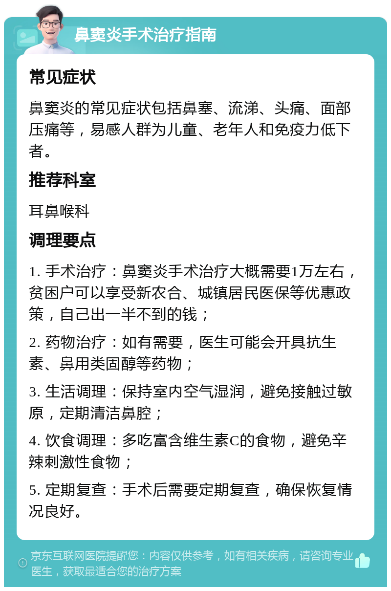 鼻窦炎手术治疗指南 常见症状 鼻窦炎的常见症状包括鼻塞、流涕、头痛、面部压痛等，易感人群为儿童、老年人和免疫力低下者。 推荐科室 耳鼻喉科 调理要点 1. 手术治疗：鼻窦炎手术治疗大概需要1万左右，贫困户可以享受新农合、城镇居民医保等优惠政策，自己出一半不到的钱； 2. 药物治疗：如有需要，医生可能会开具抗生素、鼻用类固醇等药物； 3. 生活调理：保持室内空气湿润，避免接触过敏原，定期清洁鼻腔； 4. 饮食调理：多吃富含维生素C的食物，避免辛辣刺激性食物； 5. 定期复查：手术后需要定期复查，确保恢复情况良好。