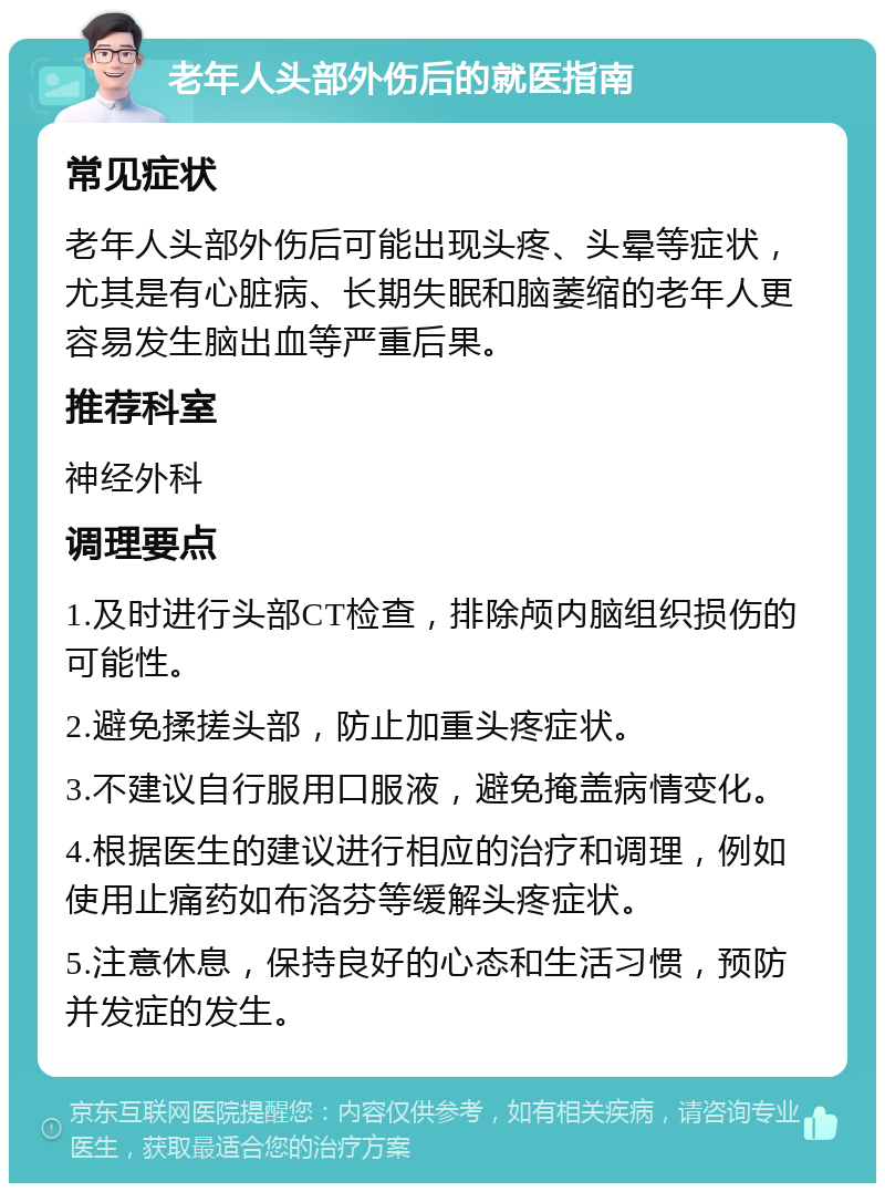 老年人头部外伤后的就医指南 常见症状 老年人头部外伤后可能出现头疼、头晕等症状，尤其是有心脏病、长期失眠和脑萎缩的老年人更容易发生脑出血等严重后果。 推荐科室 神经外科 调理要点 1.及时进行头部CT检查，排除颅内脑组织损伤的可能性。 2.避免揉搓头部，防止加重头疼症状。 3.不建议自行服用口服液，避免掩盖病情变化。 4.根据医生的建议进行相应的治疗和调理，例如使用止痛药如布洛芬等缓解头疼症状。 5.注意休息，保持良好的心态和生活习惯，预防并发症的发生。