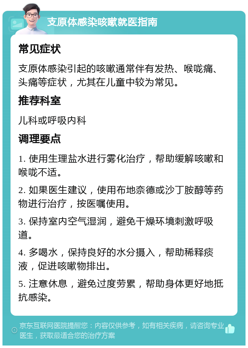 支原体感染咳嗽就医指南 常见症状 支原体感染引起的咳嗽通常伴有发热、喉咙痛、头痛等症状，尤其在儿童中较为常见。 推荐科室 儿科或呼吸内科 调理要点 1. 使用生理盐水进行雾化治疗，帮助缓解咳嗽和喉咙不适。 2. 如果医生建议，使用布地奈德或沙丁胺醇等药物进行治疗，按医嘱使用。 3. 保持室内空气湿润，避免干燥环境刺激呼吸道。 4. 多喝水，保持良好的水分摄入，帮助稀释痰液，促进咳嗽物排出。 5. 注意休息，避免过度劳累，帮助身体更好地抵抗感染。