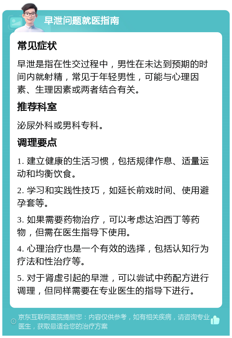 早泄问题就医指南 常见症状 早泄是指在性交过程中，男性在未达到预期的时间内就射精，常见于年轻男性，可能与心理因素、生理因素或两者结合有关。 推荐科室 泌尿外科或男科专科。 调理要点 1. 建立健康的生活习惯，包括规律作息、适量运动和均衡饮食。 2. 学习和实践性技巧，如延长前戏时间、使用避孕套等。 3. 如果需要药物治疗，可以考虑达泊西丁等药物，但需在医生指导下使用。 4. 心理治疗也是一个有效的选择，包括认知行为疗法和性治疗等。 5. 对于肾虚引起的早泄，可以尝试中药配方进行调理，但同样需要在专业医生的指导下进行。