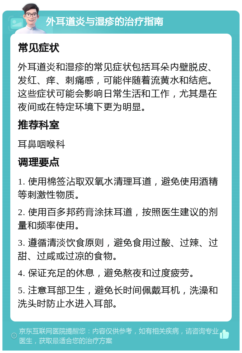 外耳道炎与湿疹的治疗指南 常见症状 外耳道炎和湿疹的常见症状包括耳朵内壁脱皮、发红、痒、刺痛感，可能伴随着流黄水和结疤。这些症状可能会影响日常生活和工作，尤其是在夜间或在特定环境下更为明显。 推荐科室 耳鼻咽喉科 调理要点 1. 使用棉签沾取双氧水清理耳道，避免使用酒精等刺激性物质。 2. 使用百多邦药膏涂抹耳道，按照医生建议的剂量和频率使用。 3. 遵循清淡饮食原则，避免食用过酸、过辣、过甜、过咸或过凉的食物。 4. 保证充足的休息，避免熬夜和过度疲劳。 5. 注意耳部卫生，避免长时间佩戴耳机，洗澡和洗头时防止水进入耳部。