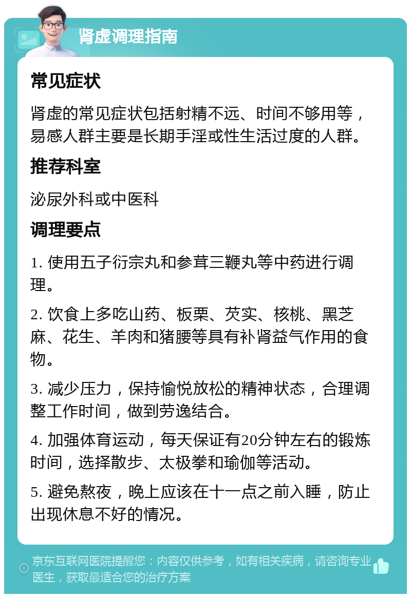 肾虚调理指南 常见症状 肾虚的常见症状包括射精不远、时间不够用等，易感人群主要是长期手淫或性生活过度的人群。 推荐科室 泌尿外科或中医科 调理要点 1. 使用五子衍宗丸和参茸三鞭丸等中药进行调理。 2. 饮食上多吃山药、板栗、芡实、核桃、黑芝麻、花生、羊肉和猪腰等具有补肾益气作用的食物。 3. 减少压力，保持愉悦放松的精神状态，合理调整工作时间，做到劳逸结合。 4. 加强体育运动，每天保证有20分钟左右的锻炼时间，选择散步、太极拳和瑜伽等活动。 5. 避免熬夜，晚上应该在十一点之前入睡，防止出现休息不好的情况。