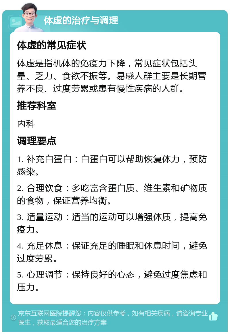 体虚的治疗与调理 体虚的常见症状 体虚是指机体的免疫力下降，常见症状包括头晕、乏力、食欲不振等。易感人群主要是长期营养不良、过度劳累或患有慢性疾病的人群。 推荐科室 内科 调理要点 1. 补充白蛋白：白蛋白可以帮助恢复体力，预防感染。 2. 合理饮食：多吃富含蛋白质、维生素和矿物质的食物，保证营养均衡。 3. 适量运动：适当的运动可以增强体质，提高免疫力。 4. 充足休息：保证充足的睡眠和休息时间，避免过度劳累。 5. 心理调节：保持良好的心态，避免过度焦虑和压力。