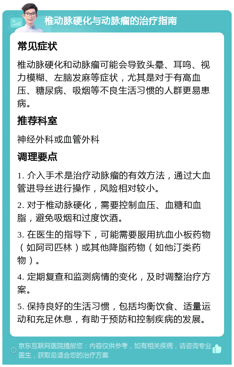 椎动脉硬化与动脉瘤的治疗指南 常见症状 椎动脉硬化和动脉瘤可能会导致头晕、耳鸣、视力模糊、左脑发麻等症状，尤其是对于有高血压、糖尿病、吸烟等不良生活习惯的人群更易患病。 推荐科室 神经外科或血管外科 调理要点 1. 介入手术是治疗动脉瘤的有效方法，通过大血管进导丝进行操作，风险相对较小。 2. 对于椎动脉硬化，需要控制血压、血糖和血脂，避免吸烟和过度饮酒。 3. 在医生的指导下，可能需要服用抗血小板药物（如阿司匹林）或其他降脂药物（如他汀类药物）。 4. 定期复查和监测病情的变化，及时调整治疗方案。 5. 保持良好的生活习惯，包括均衡饮食、适量运动和充足休息，有助于预防和控制疾病的发展。