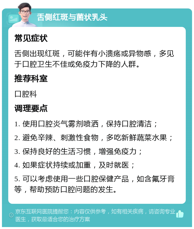 舌侧红斑与菌状乳头 常见症状 舌侧出现红斑，可能伴有小溃疡或异物感，多见于口腔卫生不佳或免疫力下降的人群。 推荐科室 口腔科 调理要点 1. 使用口腔炎气雾剂喷洒，保持口腔清洁； 2. 避免辛辣、刺激性食物，多吃新鲜蔬菜水果； 3. 保持良好的生活习惯，增强免疫力； 4. 如果症状持续或加重，及时就医； 5. 可以考虑使用一些口腔保健产品，如含氟牙膏等，帮助预防口腔问题的发生。