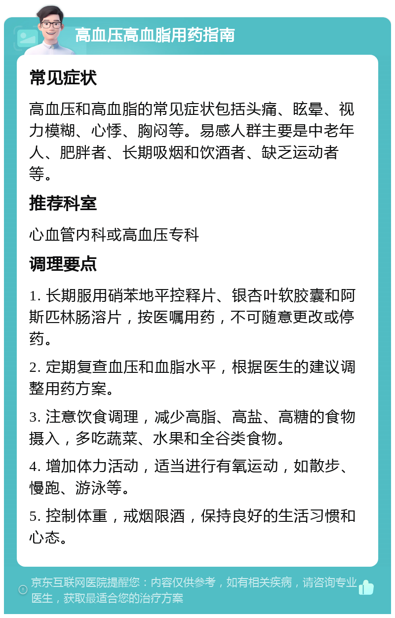 高血压高血脂用药指南 常见症状 高血压和高血脂的常见症状包括头痛、眩晕、视力模糊、心悸、胸闷等。易感人群主要是中老年人、肥胖者、长期吸烟和饮酒者、缺乏运动者等。 推荐科室 心血管内科或高血压专科 调理要点 1. 长期服用硝苯地平控释片、银杏叶软胶囊和阿斯匹林肠溶片，按医嘱用药，不可随意更改或停药。 2. 定期复查血压和血脂水平，根据医生的建议调整用药方案。 3. 注意饮食调理，减少高脂、高盐、高糖的食物摄入，多吃蔬菜、水果和全谷类食物。 4. 增加体力活动，适当进行有氧运动，如散步、慢跑、游泳等。 5. 控制体重，戒烟限酒，保持良好的生活习惯和心态。