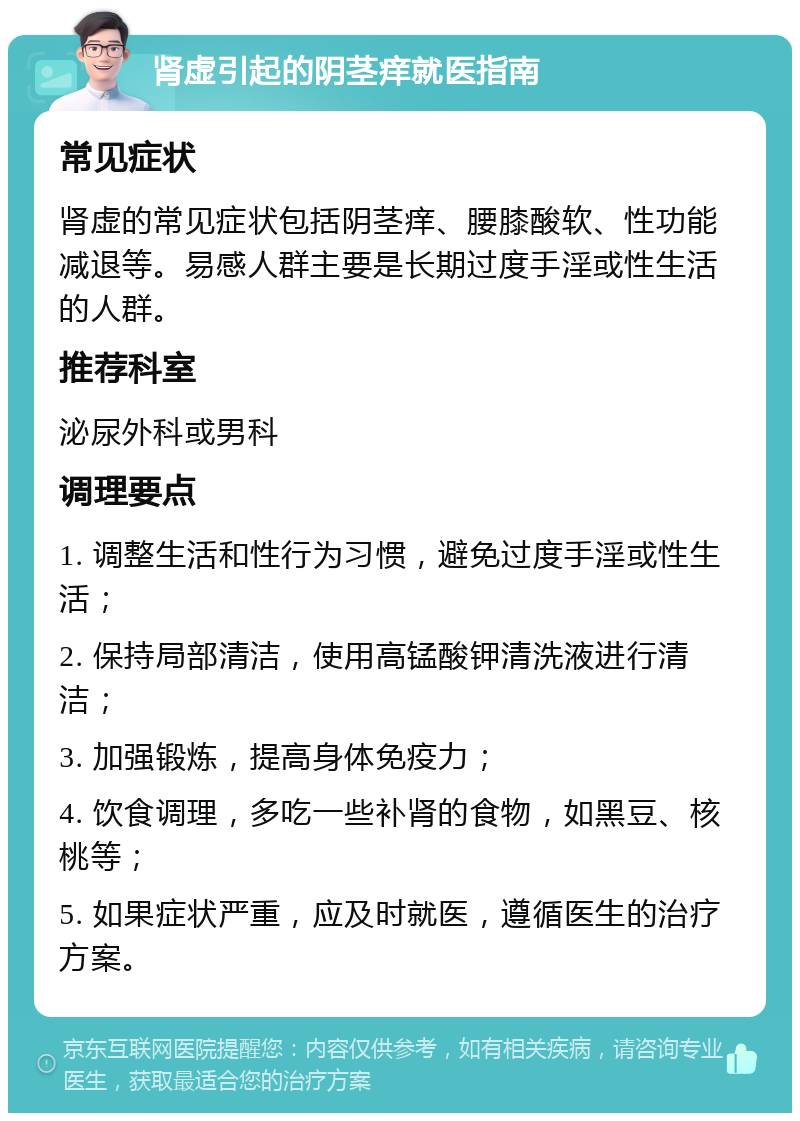 肾虚引起的阴茎痒就医指南 常见症状 肾虚的常见症状包括阴茎痒、腰膝酸软、性功能减退等。易感人群主要是长期过度手淫或性生活的人群。 推荐科室 泌尿外科或男科 调理要点 1. 调整生活和性行为习惯，避免过度手淫或性生活； 2. 保持局部清洁，使用高锰酸钾清洗液进行清洁； 3. 加强锻炼，提高身体免疫力； 4. 饮食调理，多吃一些补肾的食物，如黑豆、核桃等； 5. 如果症状严重，应及时就医，遵循医生的治疗方案。