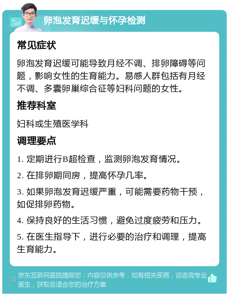 卵泡发育迟缓与怀孕检测 常见症状 卵泡发育迟缓可能导致月经不调、排卵障碍等问题，影响女性的生育能力。易感人群包括有月经不调、多囊卵巢综合征等妇科问题的女性。 推荐科室 妇科或生殖医学科 调理要点 1. 定期进行B超检查，监测卵泡发育情况。 2. 在排卵期同房，提高怀孕几率。 3. 如果卵泡发育迟缓严重，可能需要药物干预，如促排卵药物。 4. 保持良好的生活习惯，避免过度疲劳和压力。 5. 在医生指导下，进行必要的治疗和调理，提高生育能力。