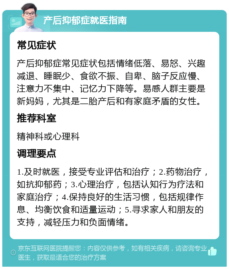 产后抑郁症就医指南 常见症状 产后抑郁症常见症状包括情绪低落、易怒、兴趣减退、睡眠少、食欲不振、自卑、脑子反应慢、注意力不集中、记忆力下降等。易感人群主要是新妈妈，尤其是二胎产后和有家庭矛盾的女性。 推荐科室 精神科或心理科 调理要点 1.及时就医，接受专业评估和治疗；2.药物治疗，如抗抑郁药；3.心理治疗，包括认知行为疗法和家庭治疗；4.保持良好的生活习惯，包括规律作息、均衡饮食和适量运动；5.寻求家人和朋友的支持，减轻压力和负面情绪。