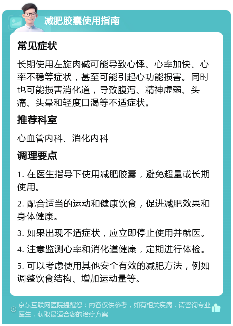 减肥胶囊使用指南 常见症状 长期使用左旋肉碱可能导致心悸、心率加快、心率不稳等症状，甚至可能引起心功能损害。同时也可能损害消化道，导致腹泻、精神虚弱、头痛、头晕和轻度口渴等不适症状。 推荐科室 心血管内科、消化内科 调理要点 1. 在医生指导下使用减肥胶囊，避免超量或长期使用。 2. 配合适当的运动和健康饮食，促进减肥效果和身体健康。 3. 如果出现不适症状，应立即停止使用并就医。 4. 注意监测心率和消化道健康，定期进行体检。 5. 可以考虑使用其他安全有效的减肥方法，例如调整饮食结构、增加运动量等。