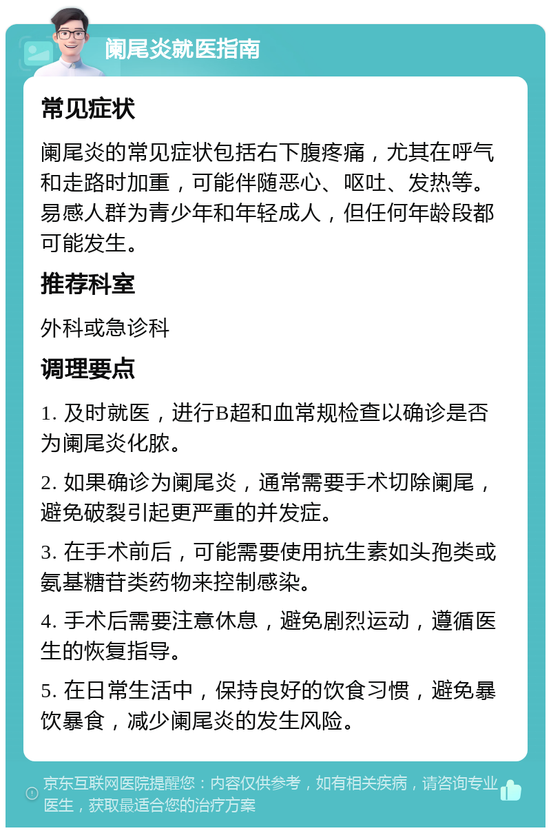 阑尾炎就医指南 常见症状 阑尾炎的常见症状包括右下腹疼痛，尤其在呼气和走路时加重，可能伴随恶心、呕吐、发热等。易感人群为青少年和年轻成人，但任何年龄段都可能发生。 推荐科室 外科或急诊科 调理要点 1. 及时就医，进行B超和血常规检查以确诊是否为阑尾炎化脓。 2. 如果确诊为阑尾炎，通常需要手术切除阑尾，避免破裂引起更严重的并发症。 3. 在手术前后，可能需要使用抗生素如头孢类或氨基糖苷类药物来控制感染。 4. 手术后需要注意休息，避免剧烈运动，遵循医生的恢复指导。 5. 在日常生活中，保持良好的饮食习惯，避免暴饮暴食，减少阑尾炎的发生风险。