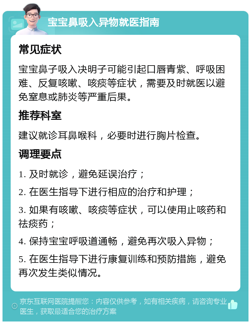 宝宝鼻吸入异物就医指南 常见症状 宝宝鼻子吸入决明子可能引起口唇青紫、呼吸困难、反复咳嗽、咳痰等症状，需要及时就医以避免窒息或肺炎等严重后果。 推荐科室 建议就诊耳鼻喉科，必要时进行胸片检查。 调理要点 1. 及时就诊，避免延误治疗； 2. 在医生指导下进行相应的治疗和护理； 3. 如果有咳嗽、咳痰等症状，可以使用止咳药和祛痰药； 4. 保持宝宝呼吸道通畅，避免再次吸入异物； 5. 在医生指导下进行康复训练和预防措施，避免再次发生类似情况。