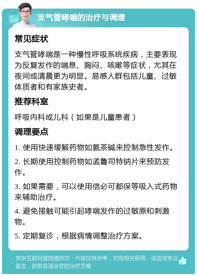 支气管哮喘的治疗与调理 常见症状 支气管哮喘是一种慢性呼吸系统疾病，主要表现为反复发作的喘息、胸闷、咳嗽等症状，尤其在夜间或清晨更为明显。易感人群包括儿童、过敏体质者和有家族史者。 推荐科室 呼吸内科或儿科（如果是儿童患者） 调理要点 1. 使用快速缓解药物如氨茶碱来控制急性发作。 2. 长期使用控制药物如孟鲁司特钠片来预防发作。 3. 如果需要，可以使用信必可都保等吸入式药物来辅助治疗。 4. 避免接触可能引起哮喘发作的过敏原和刺激物。 5. 定期复诊，根据病情调整治疗方案。