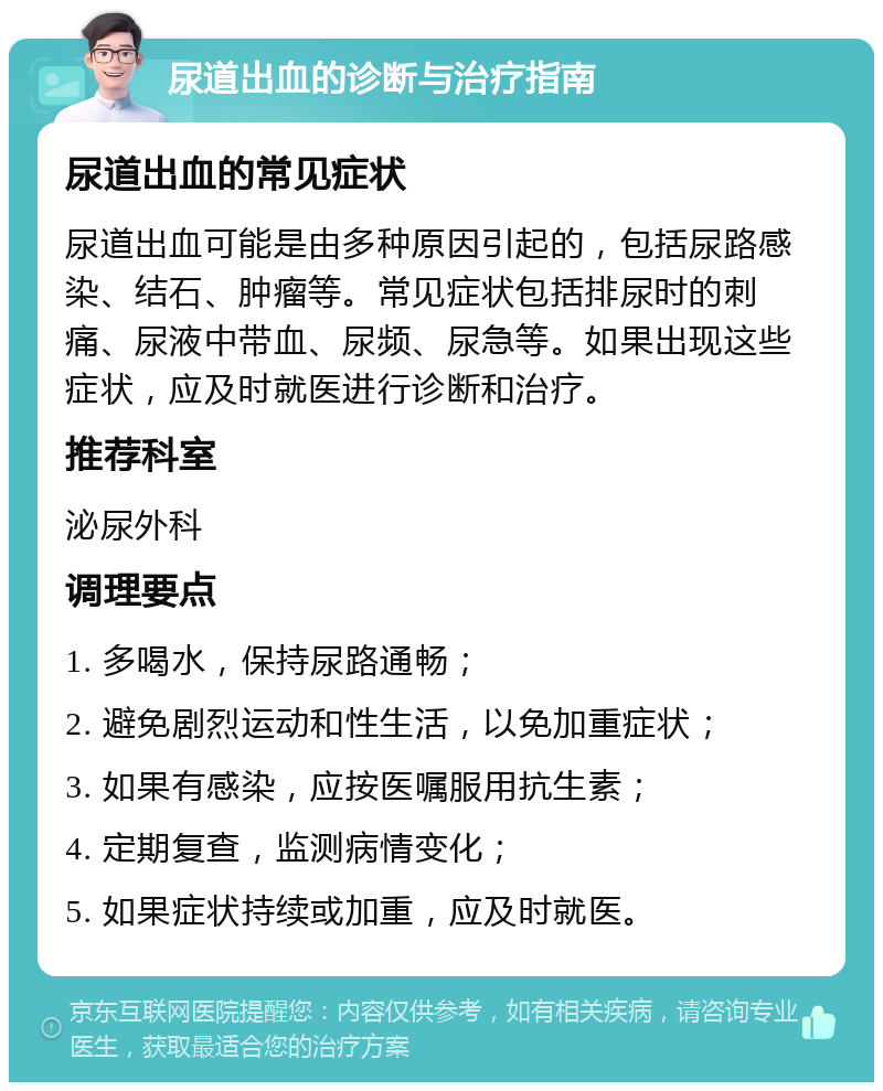 尿道出血的诊断与治疗指南 尿道出血的常见症状 尿道出血可能是由多种原因引起的，包括尿路感染、结石、肿瘤等。常见症状包括排尿时的刺痛、尿液中带血、尿频、尿急等。如果出现这些症状，应及时就医进行诊断和治疗。 推荐科室 泌尿外科 调理要点 1. 多喝水，保持尿路通畅； 2. 避免剧烈运动和性生活，以免加重症状； 3. 如果有感染，应按医嘱服用抗生素； 4. 定期复查，监测病情变化； 5. 如果症状持续或加重，应及时就医。