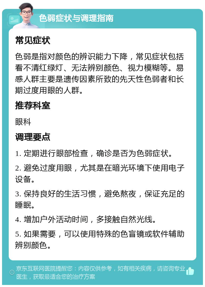 色弱症状与调理指南 常见症状 色弱是指对颜色的辨识能力下降，常见症状包括看不清红绿灯、无法辨别颜色、视力模糊等。易感人群主要是遗传因素所致的先天性色弱者和长期过度用眼的人群。 推荐科室 眼科 调理要点 1. 定期进行眼部检查，确诊是否为色弱症状。 2. 避免过度用眼，尤其是在暗光环境下使用电子设备。 3. 保持良好的生活习惯，避免熬夜，保证充足的睡眠。 4. 增加户外活动时间，多接触自然光线。 5. 如果需要，可以使用特殊的色盲镜或软件辅助辨别颜色。