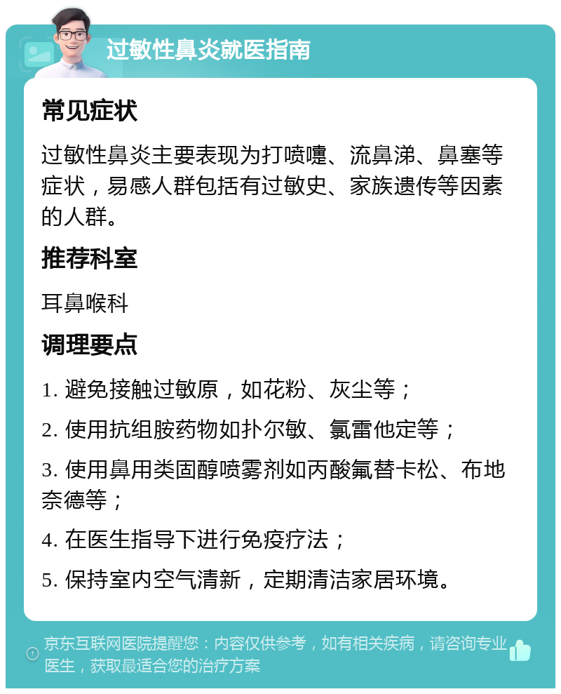 过敏性鼻炎就医指南 常见症状 过敏性鼻炎主要表现为打喷嚏、流鼻涕、鼻塞等症状，易感人群包括有过敏史、家族遗传等因素的人群。 推荐科室 耳鼻喉科 调理要点 1. 避免接触过敏原，如花粉、灰尘等； 2. 使用抗组胺药物如扑尔敏、氯雷他定等； 3. 使用鼻用类固醇喷雾剂如丙酸氟替卡松、布地奈德等； 4. 在医生指导下进行免疫疗法； 5. 保持室内空气清新，定期清洁家居环境。