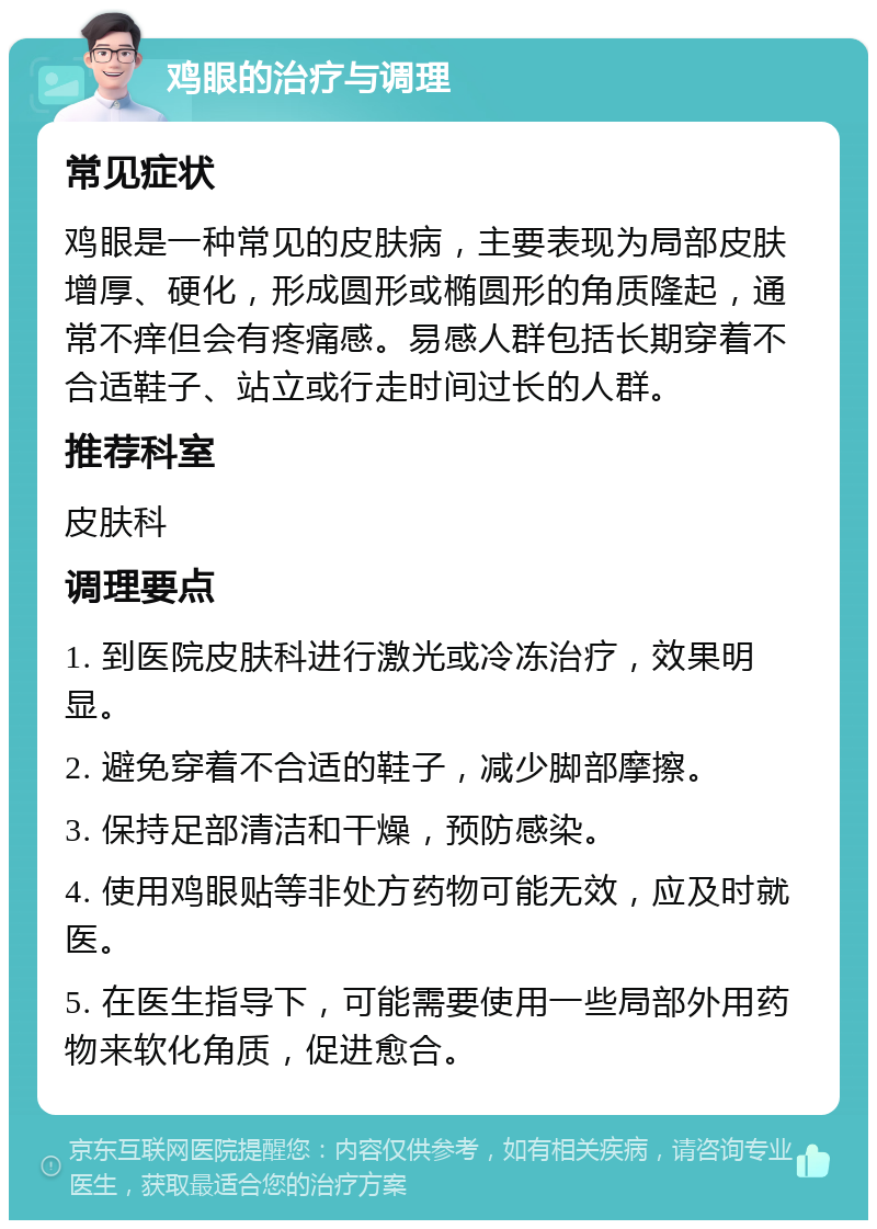 鸡眼的治疗与调理 常见症状 鸡眼是一种常见的皮肤病，主要表现为局部皮肤增厚、硬化，形成圆形或椭圆形的角质隆起，通常不痒但会有疼痛感。易感人群包括长期穿着不合适鞋子、站立或行走时间过长的人群。 推荐科室 皮肤科 调理要点 1. 到医院皮肤科进行激光或冷冻治疗，效果明显。 2. 避免穿着不合适的鞋子，减少脚部摩擦。 3. 保持足部清洁和干燥，预防感染。 4. 使用鸡眼贴等非处方药物可能无效，应及时就医。 5. 在医生指导下，可能需要使用一些局部外用药物来软化角质，促进愈合。