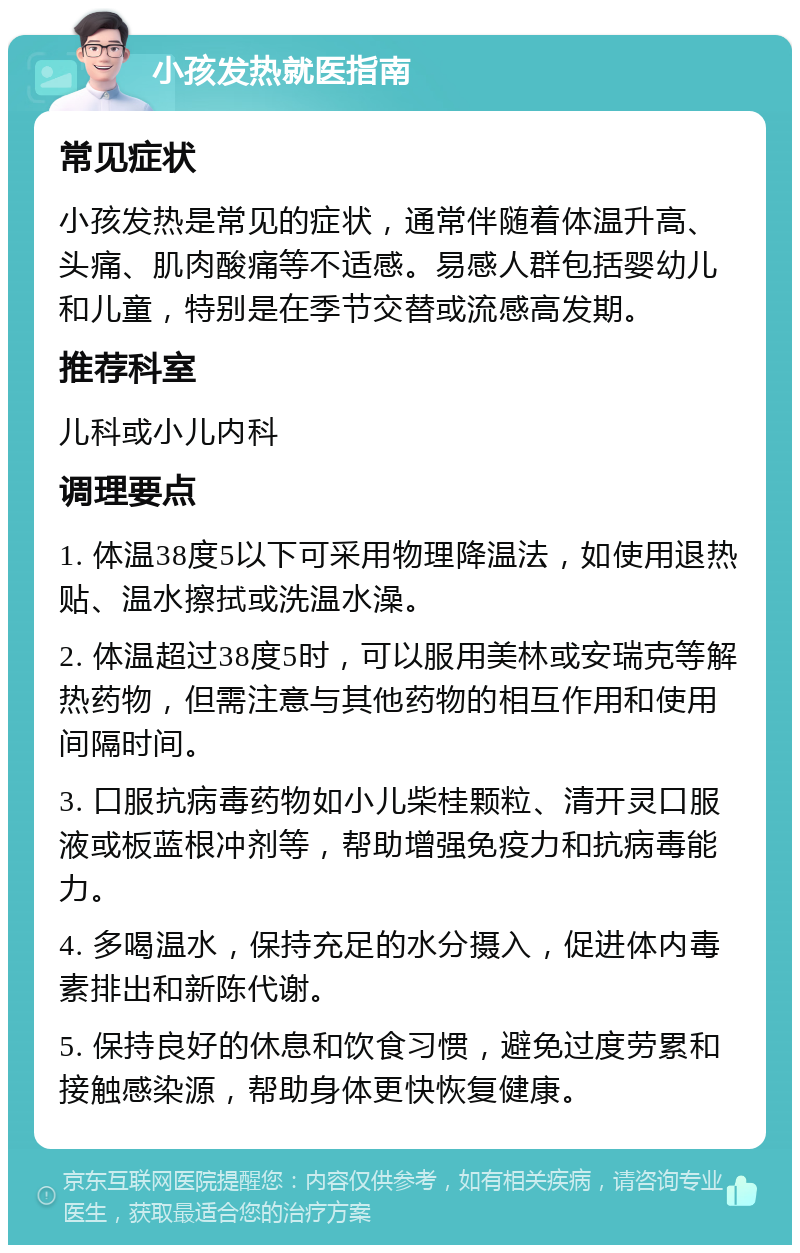 小孩发热就医指南 常见症状 小孩发热是常见的症状，通常伴随着体温升高、头痛、肌肉酸痛等不适感。易感人群包括婴幼儿和儿童，特别是在季节交替或流感高发期。 推荐科室 儿科或小儿内科 调理要点 1. 体温38度5以下可采用物理降温法，如使用退热贴、温水擦拭或洗温水澡。 2. 体温超过38度5时，可以服用美林或安瑞克等解热药物，但需注意与其他药物的相互作用和使用间隔时间。 3. 口服抗病毒药物如小儿柴桂颗粒、清开灵口服液或板蓝根冲剂等，帮助增强免疫力和抗病毒能力。 4. 多喝温水，保持充足的水分摄入，促进体内毒素排出和新陈代谢。 5. 保持良好的休息和饮食习惯，避免过度劳累和接触感染源，帮助身体更快恢复健康。