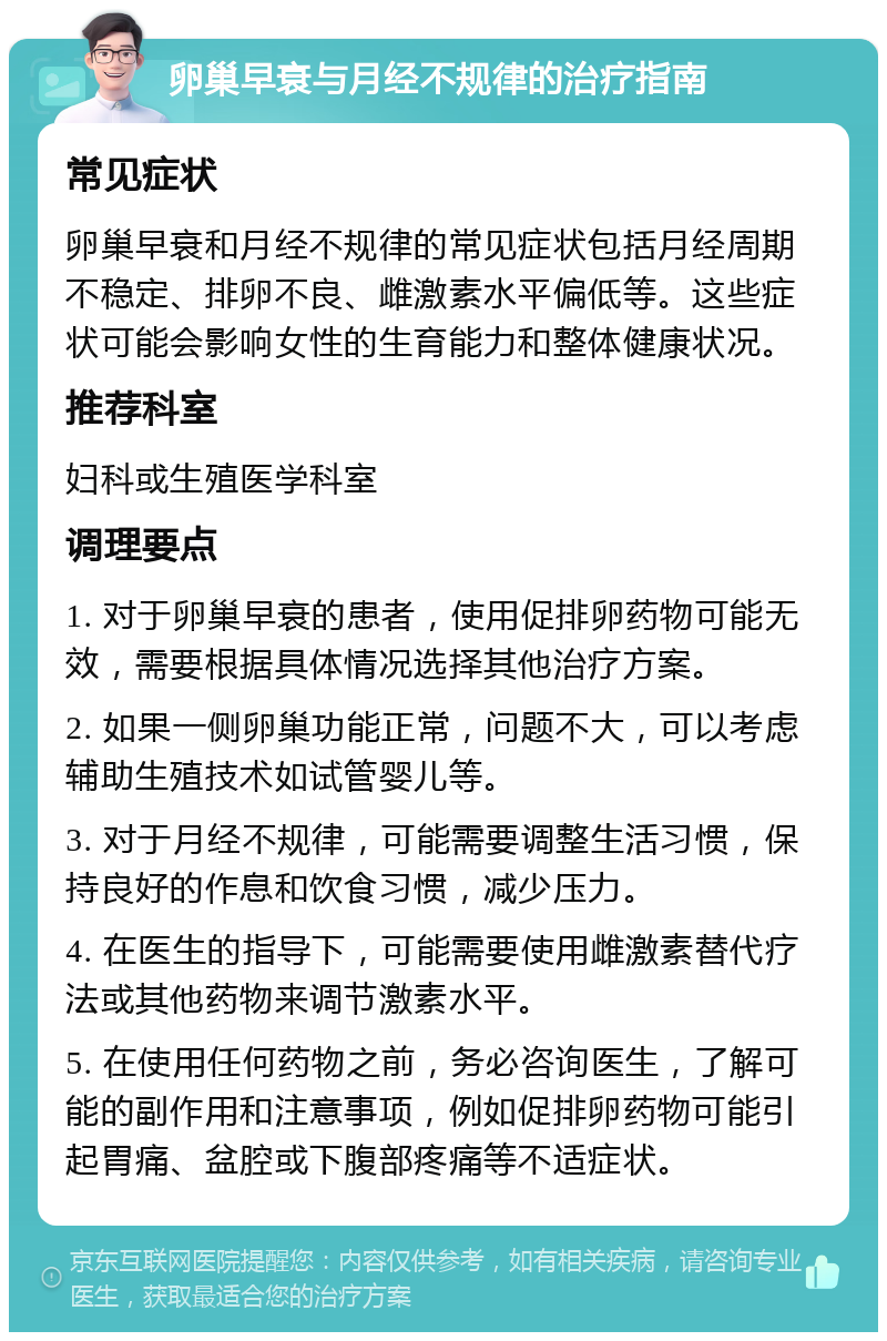 卵巢早衰与月经不规律的治疗指南 常见症状 卵巢早衰和月经不规律的常见症状包括月经周期不稳定、排卵不良、雌激素水平偏低等。这些症状可能会影响女性的生育能力和整体健康状况。 推荐科室 妇科或生殖医学科室 调理要点 1. 对于卵巢早衰的患者，使用促排卵药物可能无效，需要根据具体情况选择其他治疗方案。 2. 如果一侧卵巢功能正常，问题不大，可以考虑辅助生殖技术如试管婴儿等。 3. 对于月经不规律，可能需要调整生活习惯，保持良好的作息和饮食习惯，减少压力。 4. 在医生的指导下，可能需要使用雌激素替代疗法或其他药物来调节激素水平。 5. 在使用任何药物之前，务必咨询医生，了解可能的副作用和注意事项，例如促排卵药物可能引起胃痛、盆腔或下腹部疼痛等不适症状。