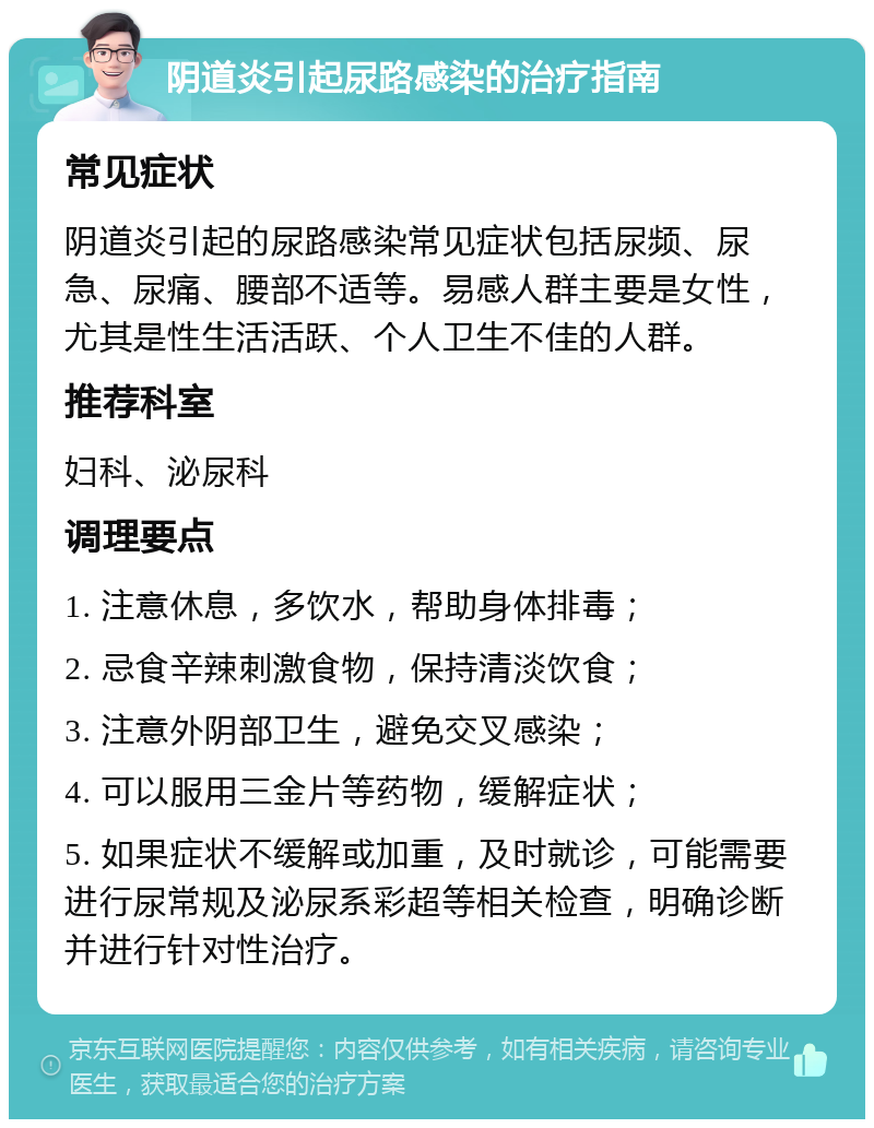 阴道炎引起尿路感染的治疗指南 常见症状 阴道炎引起的尿路感染常见症状包括尿频、尿急、尿痛、腰部不适等。易感人群主要是女性，尤其是性生活活跃、个人卫生不佳的人群。 推荐科室 妇科、泌尿科 调理要点 1. 注意休息，多饮水，帮助身体排毒； 2. 忌食辛辣刺激食物，保持清淡饮食； 3. 注意外阴部卫生，避免交叉感染； 4. 可以服用三金片等药物，缓解症状； 5. 如果症状不缓解或加重，及时就诊，可能需要进行尿常规及泌尿系彩超等相关检查，明确诊断并进行针对性治疗。