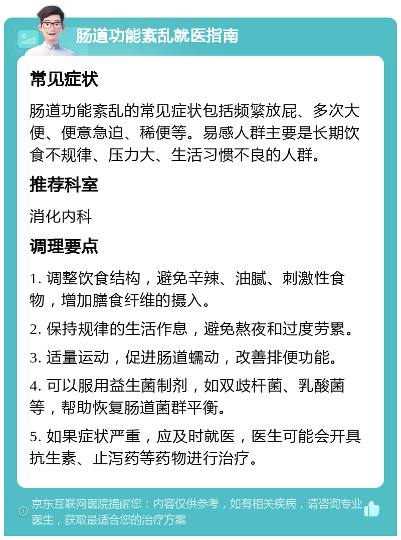 肠道功能紊乱就医指南 常见症状 肠道功能紊乱的常见症状包括频繁放屁、多次大便、便意急迫、稀便等。易感人群主要是长期饮食不规律、压力大、生活习惯不良的人群。 推荐科室 消化内科 调理要点 1. 调整饮食结构，避免辛辣、油腻、刺激性食物，增加膳食纤维的摄入。 2. 保持规律的生活作息，避免熬夜和过度劳累。 3. 适量运动，促进肠道蠕动，改善排便功能。 4. 可以服用益生菌制剂，如双歧杆菌、乳酸菌等，帮助恢复肠道菌群平衡。 5. 如果症状严重，应及时就医，医生可能会开具抗生素、止泻药等药物进行治疗。