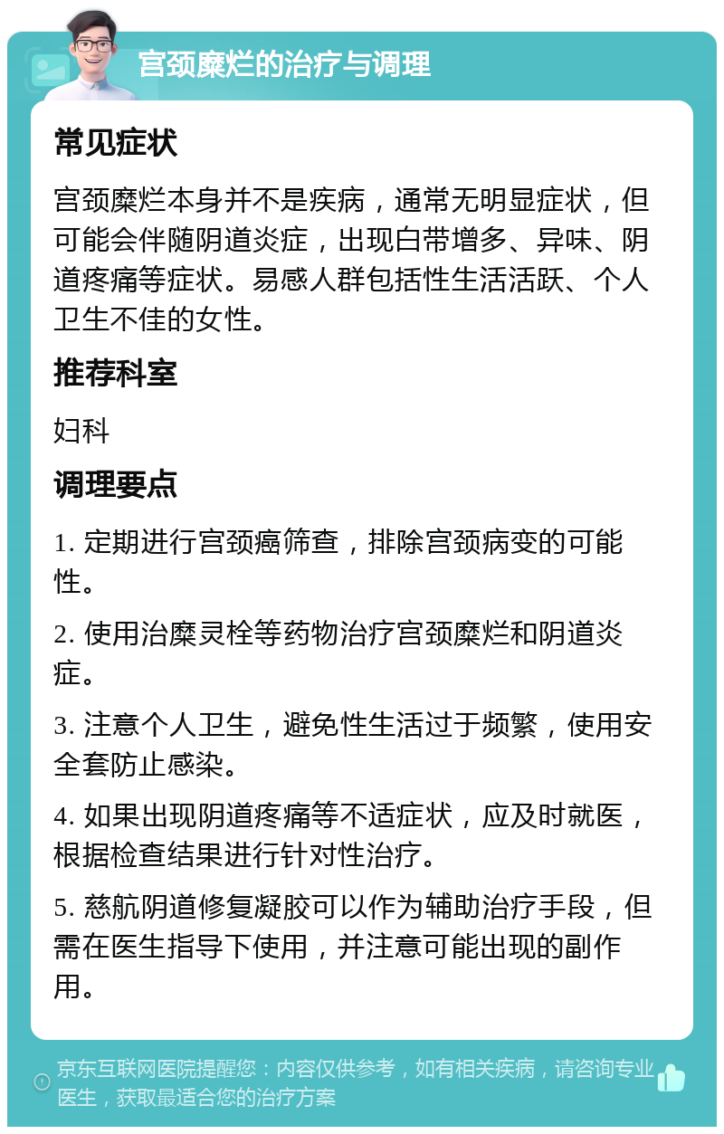 宫颈糜烂的治疗与调理 常见症状 宫颈糜烂本身并不是疾病，通常无明显症状，但可能会伴随阴道炎症，出现白带增多、异味、阴道疼痛等症状。易感人群包括性生活活跃、个人卫生不佳的女性。 推荐科室 妇科 调理要点 1. 定期进行宫颈癌筛查，排除宫颈病变的可能性。 2. 使用治糜灵栓等药物治疗宫颈糜烂和阴道炎症。 3. 注意个人卫生，避免性生活过于频繁，使用安全套防止感染。 4. 如果出现阴道疼痛等不适症状，应及时就医，根据检查结果进行针对性治疗。 5. 慈航阴道修复凝胶可以作为辅助治疗手段，但需在医生指导下使用，并注意可能出现的副作用。