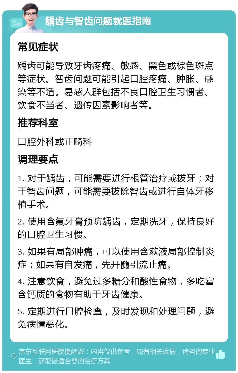 龋齿与智齿问题就医指南 常见症状 龋齿可能导致牙齿疼痛、敏感、黑色或棕色斑点等症状。智齿问题可能引起口腔疼痛、肿胀、感染等不适。易感人群包括不良口腔卫生习惯者、饮食不当者、遗传因素影响者等。 推荐科室 口腔外科或正畸科 调理要点 1. 对于龋齿，可能需要进行根管治疗或拔牙；对于智齿问题，可能需要拔除智齿或进行自体牙移植手术。 2. 使用含氟牙膏预防龋齿，定期洗牙，保持良好的口腔卫生习惯。 3. 如果有局部肿痛，可以使用含漱液局部控制炎症；如果有自发痛，先开髓引流止痛。 4. 注意饮食，避免过多糖分和酸性食物，多吃富含钙质的食物有助于牙齿健康。 5. 定期进行口腔检查，及时发现和处理问题，避免病情恶化。