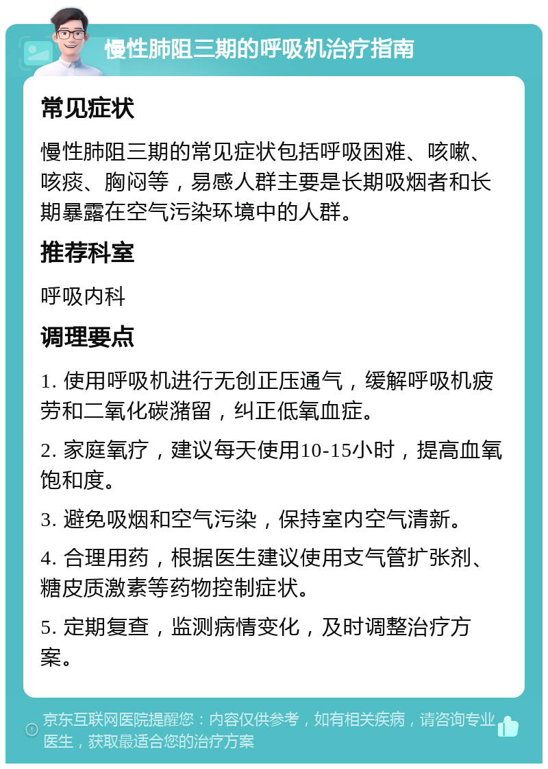 慢性肺阻三期的呼吸机治疗指南 常见症状 慢性肺阻三期的常见症状包括呼吸困难、咳嗽、咳痰、胸闷等，易感人群主要是长期吸烟者和长期暴露在空气污染环境中的人群。 推荐科室 呼吸内科 调理要点 1. 使用呼吸机进行无创正压通气，缓解呼吸机疲劳和二氧化碳潴留，纠正低氧血症。 2. 家庭氧疗，建议每天使用10-15小时，提高血氧饱和度。 3. 避免吸烟和空气污染，保持室内空气清新。 4. 合理用药，根据医生建议使用支气管扩张剂、糖皮质激素等药物控制症状。 5. 定期复查，监测病情变化，及时调整治疗方案。