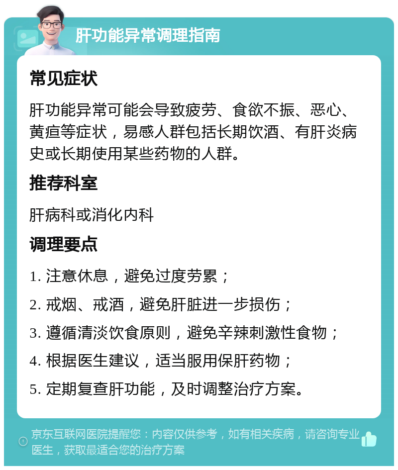 肝功能异常调理指南 常见症状 肝功能异常可能会导致疲劳、食欲不振、恶心、黄疸等症状，易感人群包括长期饮酒、有肝炎病史或长期使用某些药物的人群。 推荐科室 肝病科或消化内科 调理要点 1. 注意休息，避免过度劳累； 2. 戒烟、戒酒，避免肝脏进一步损伤； 3. 遵循清淡饮食原则，避免辛辣刺激性食物； 4. 根据医生建议，适当服用保肝药物； 5. 定期复查肝功能，及时调整治疗方案。