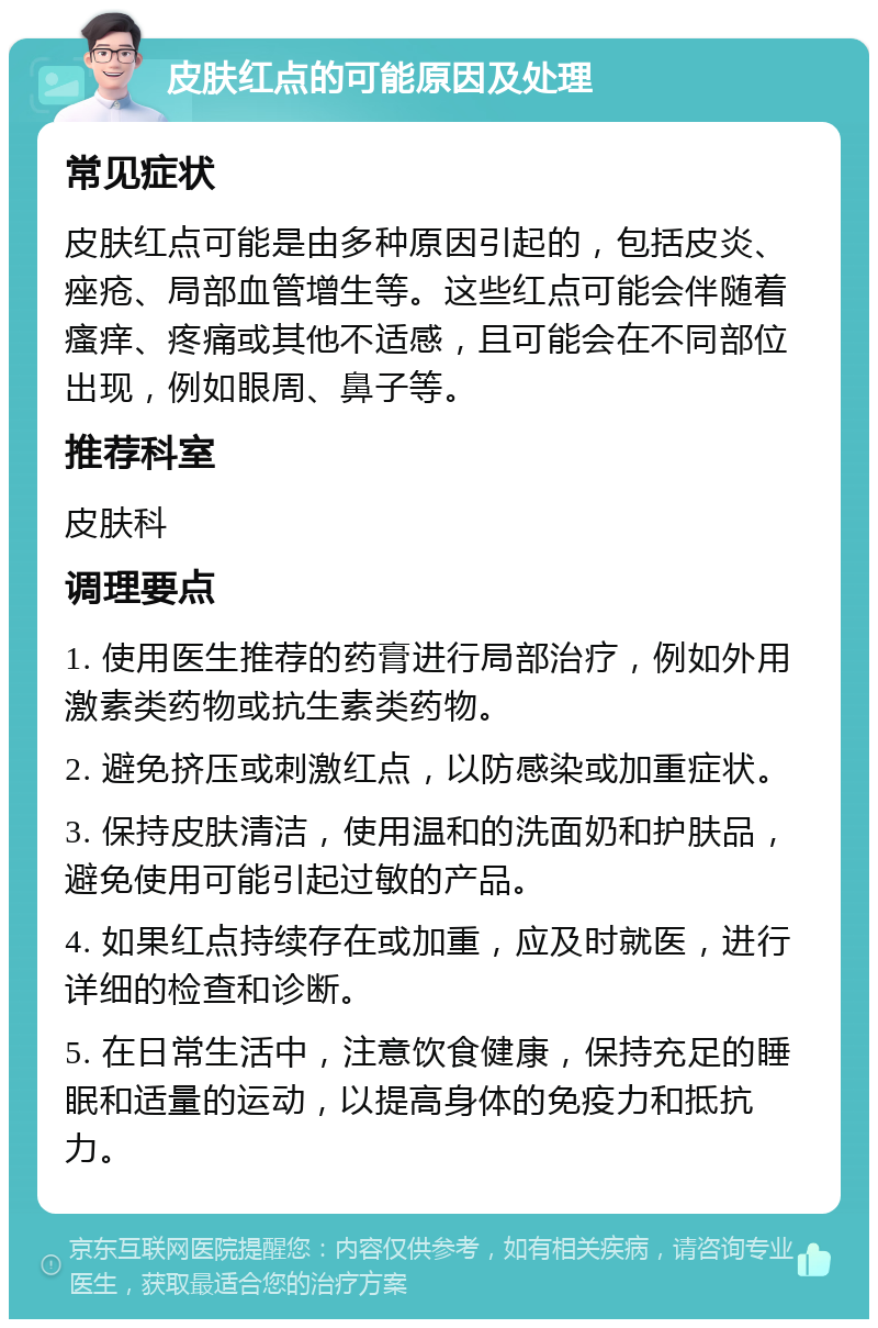 皮肤红点的可能原因及处理 常见症状 皮肤红点可能是由多种原因引起的，包括皮炎、痤疮、局部血管增生等。这些红点可能会伴随着瘙痒、疼痛或其他不适感，且可能会在不同部位出现，例如眼周、鼻子等。 推荐科室 皮肤科 调理要点 1. 使用医生推荐的药膏进行局部治疗，例如外用激素类药物或抗生素类药物。 2. 避免挤压或刺激红点，以防感染或加重症状。 3. 保持皮肤清洁，使用温和的洗面奶和护肤品，避免使用可能引起过敏的产品。 4. 如果红点持续存在或加重，应及时就医，进行详细的检查和诊断。 5. 在日常生活中，注意饮食健康，保持充足的睡眠和适量的运动，以提高身体的免疫力和抵抗力。