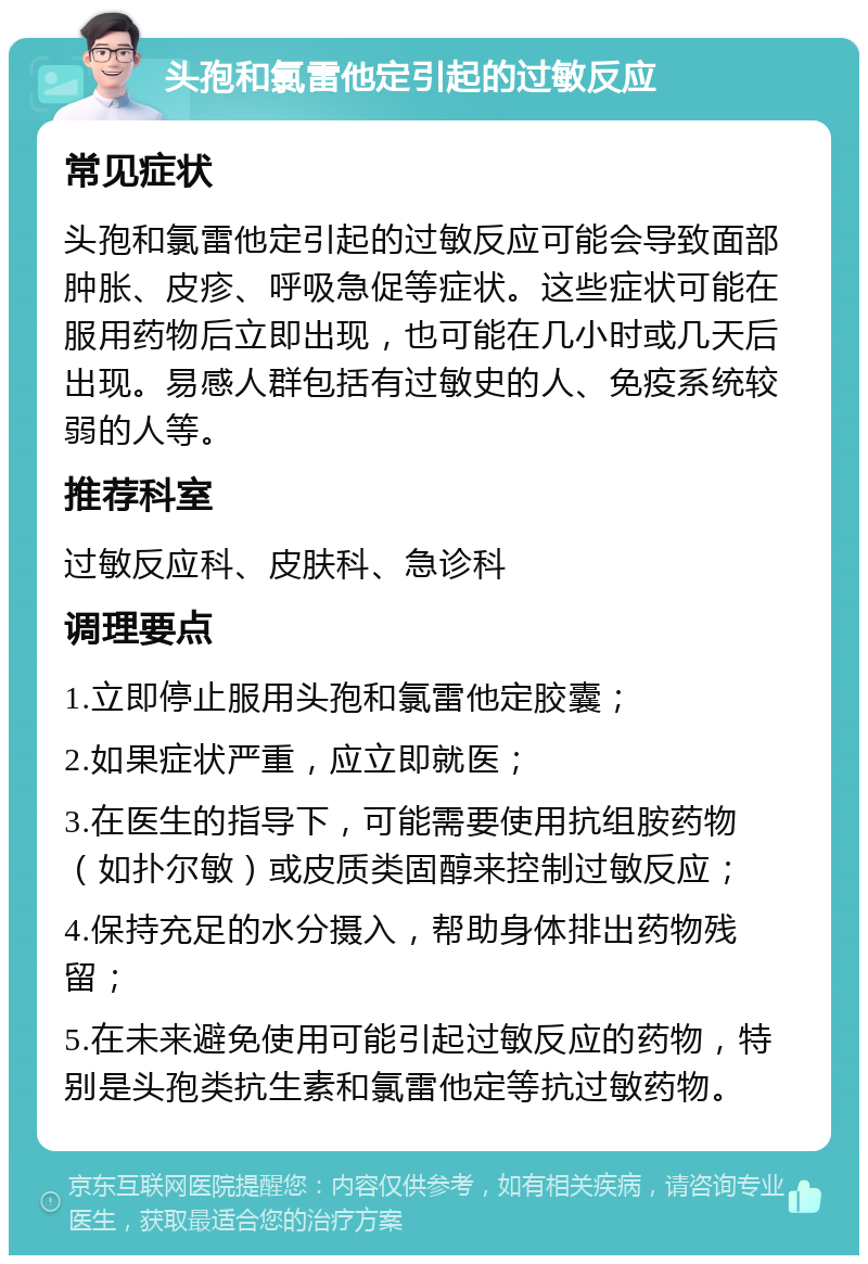 头孢和氯雷他定引起的过敏反应 常见症状 头孢和氯雷他定引起的过敏反应可能会导致面部肿胀、皮疹、呼吸急促等症状。这些症状可能在服用药物后立即出现，也可能在几小时或几天后出现。易感人群包括有过敏史的人、免疫系统较弱的人等。 推荐科室 过敏反应科、皮肤科、急诊科 调理要点 1.立即停止服用头孢和氯雷他定胶囊； 2.如果症状严重，应立即就医； 3.在医生的指导下，可能需要使用抗组胺药物（如扑尔敏）或皮质类固醇来控制过敏反应； 4.保持充足的水分摄入，帮助身体排出药物残留； 5.在未来避免使用可能引起过敏反应的药物，特别是头孢类抗生素和氯雷他定等抗过敏药物。