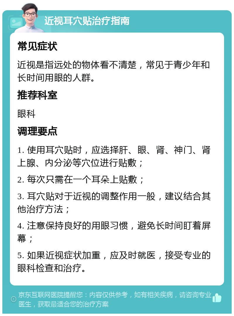 近视耳穴贴治疗指南 常见症状 近视是指远处的物体看不清楚，常见于青少年和长时间用眼的人群。 推荐科室 眼科 调理要点 1. 使用耳穴贴时，应选择肝、眼、肾、神门、肾上腺、内分泌等穴位进行贴敷； 2. 每次只需在一个耳朵上贴敷； 3. 耳穴贴对于近视的调整作用一般，建议结合其他治疗方法； 4. 注意保持良好的用眼习惯，避免长时间盯着屏幕； 5. 如果近视症状加重，应及时就医，接受专业的眼科检查和治疗。