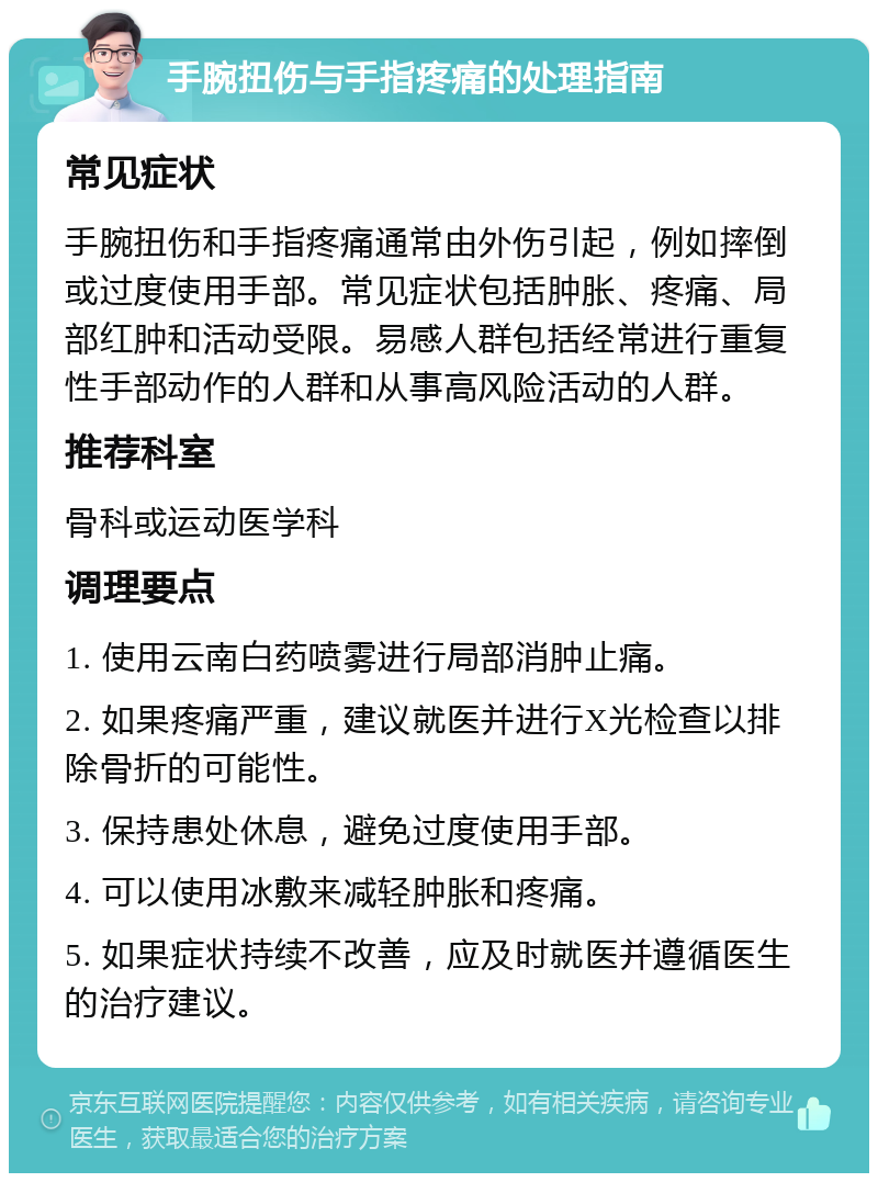 手腕扭伤与手指疼痛的处理指南 常见症状 手腕扭伤和手指疼痛通常由外伤引起，例如摔倒或过度使用手部。常见症状包括肿胀、疼痛、局部红肿和活动受限。易感人群包括经常进行重复性手部动作的人群和从事高风险活动的人群。 推荐科室 骨科或运动医学科 调理要点 1. 使用云南白药喷雾进行局部消肿止痛。 2. 如果疼痛严重，建议就医并进行X光检查以排除骨折的可能性。 3. 保持患处休息，避免过度使用手部。 4. 可以使用冰敷来减轻肿胀和疼痛。 5. 如果症状持续不改善，应及时就医并遵循医生的治疗建议。