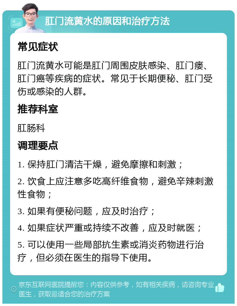 肛门流黄水的原因和治疗方法 常见症状 肛门流黄水可能是肛门周围皮肤感染、肛门瘘、肛门癌等疾病的症状。常见于长期便秘、肛门受伤或感染的人群。 推荐科室 肛肠科 调理要点 1. 保持肛门清洁干燥，避免摩擦和刺激； 2. 饮食上应注意多吃高纤维食物，避免辛辣刺激性食物； 3. 如果有便秘问题，应及时治疗； 4. 如果症状严重或持续不改善，应及时就医； 5. 可以使用一些局部抗生素或消炎药物进行治疗，但必须在医生的指导下使用。