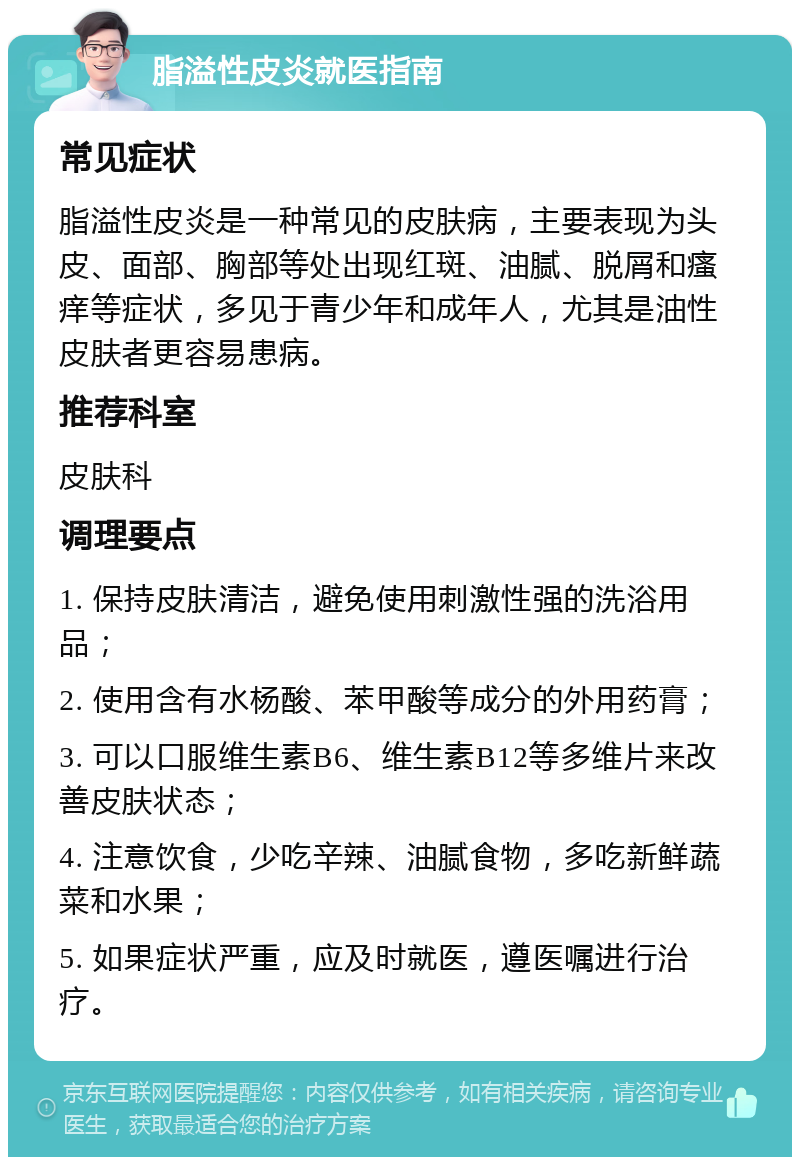 脂溢性皮炎就医指南 常见症状 脂溢性皮炎是一种常见的皮肤病，主要表现为头皮、面部、胸部等处出现红斑、油腻、脱屑和瘙痒等症状，多见于青少年和成年人，尤其是油性皮肤者更容易患病。 推荐科室 皮肤科 调理要点 1. 保持皮肤清洁，避免使用刺激性强的洗浴用品； 2. 使用含有水杨酸、苯甲酸等成分的外用药膏； 3. 可以口服维生素B6、维生素B12等多维片来改善皮肤状态； 4. 注意饮食，少吃辛辣、油腻食物，多吃新鲜蔬菜和水果； 5. 如果症状严重，应及时就医，遵医嘱进行治疗。