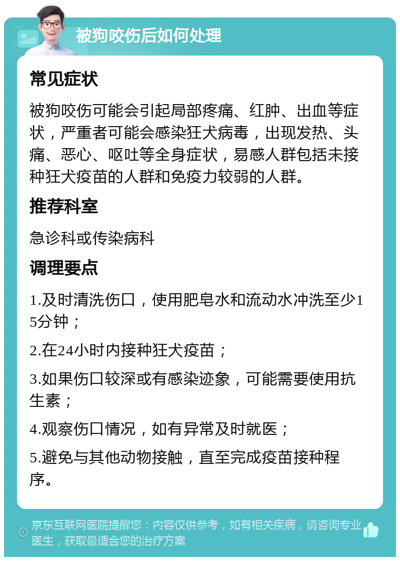 被狗咬伤后如何处理 常见症状 被狗咬伤可能会引起局部疼痛、红肿、出血等症状，严重者可能会感染狂犬病毒，出现发热、头痛、恶心、呕吐等全身症状，易感人群包括未接种狂犬疫苗的人群和免疫力较弱的人群。 推荐科室 急诊科或传染病科 调理要点 1.及时清洗伤口，使用肥皂水和流动水冲洗至少15分钟； 2.在24小时内接种狂犬疫苗； 3.如果伤口较深或有感染迹象，可能需要使用抗生素； 4.观察伤口情况，如有异常及时就医； 5.避免与其他动物接触，直至完成疫苗接种程序。